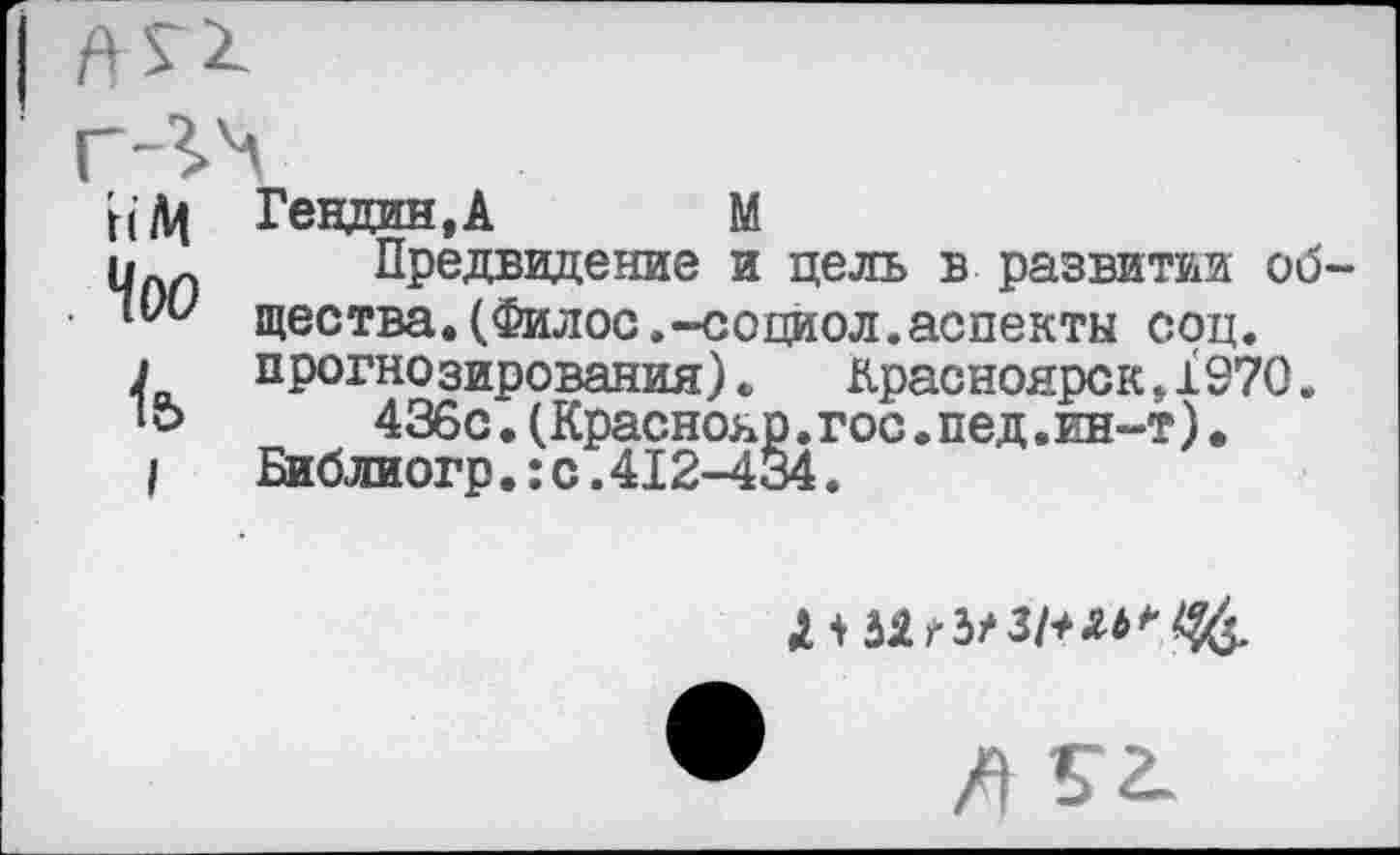 ﻿ИМ
Чоо
I
Гендин,А М
Предвидение и цель в развитии об щества.(Филос.-социол.аспекты соц. прогнозирования).	Красноярск,1970.
436с.(Краснояр.гос.пед.ин-т). Библиогр.:с.412-434.
